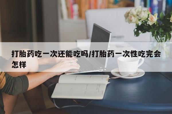 网上打胎药私人店,打胎药专卖打胎药吃一次还能吃吗/打胎药一次性吃完会怎样