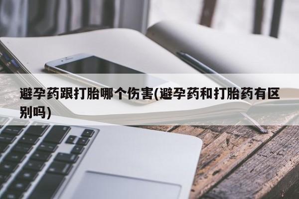 网上打胎药私人店,打胎药专卖避孕药跟打胎哪个伤害(避孕药和打胎药有区别吗)