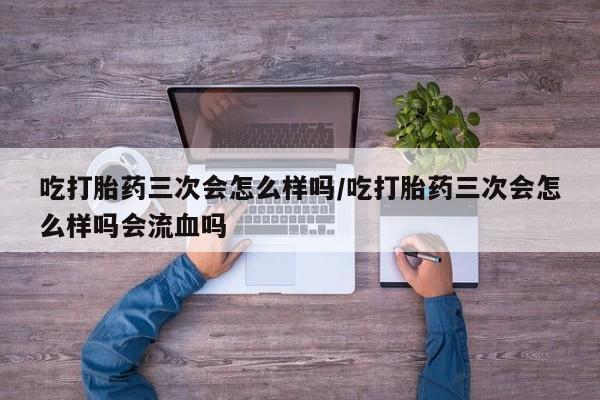 网上打胎药私人店,打胎药专卖吃打胎药三次会怎么样吗/吃打胎药三次会怎么样吗会流血吗