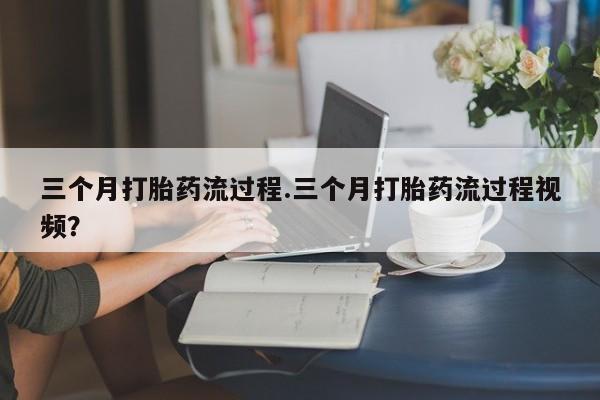 网上打胎药私人店,打胎药专卖三个月打胎药流过程.三个月打胎药流过程视频？