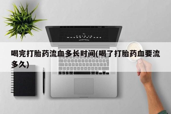 网上打胎药私人店,打胎药专卖喝完打胎药流血多长时间(喝了打胎药血要流多久)