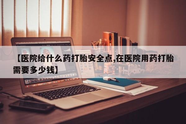 网上打胎药私人店,打胎药专卖【医院给什么药打胎安全点,在医院用药打胎需要多少钱】