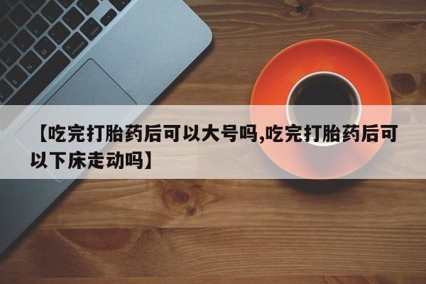网上打胎药私人店,打胎药专卖【吃完打胎药后可以大号吗,吃完打胎药后可以下床走动吗】