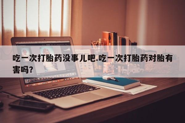 网上打胎药私人店,打胎药专卖吃一次打胎药没事儿吧.吃一次打胎药对胎有害吗？