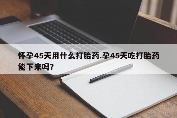 网上打胎药私人店,打胎药专卖怀孕45天用什么打胎药.孕45天吃打胎药能下来吗？