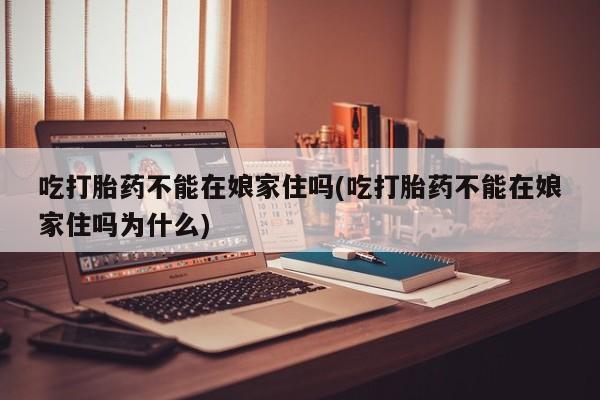 网上打胎药私人店,打胎药专卖吃打胎药不能在娘家住吗(吃打胎药不能在娘家住吗为什么)