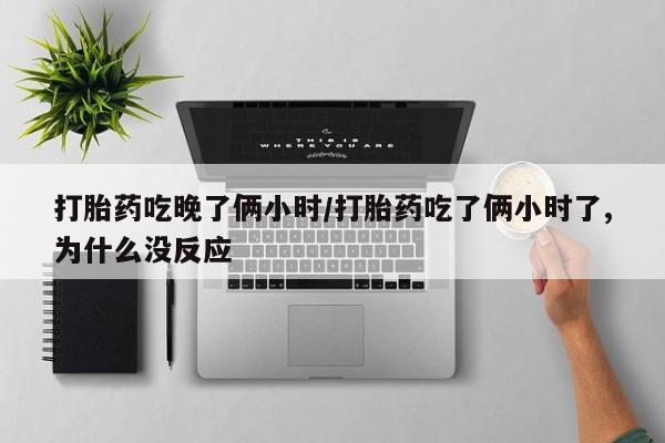 网上打胎药私人店,打胎药专卖打胎药吃晚了俩小时/打胎药吃了俩小时了,为什么没反应